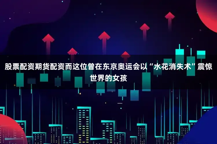 股票配资期货配资而这位曾在东京奥运会以“水花消失术”震惊世界的女孩