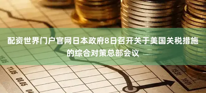 配资世界门户官网日本政府8日召开关于美国关税措施的综合对策总部会议