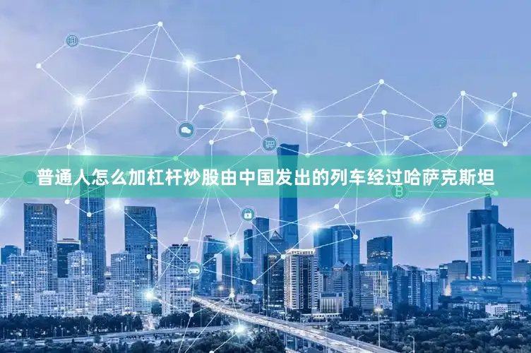 普通人怎么加杠杆炒股由中国发出的列车经过哈萨克斯坦