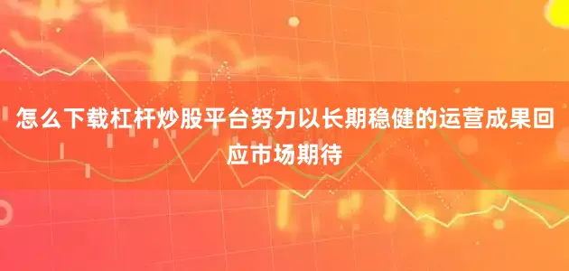 怎么下载杠杆炒股平台努力以长期稳健的运营成果回应市场期待