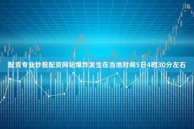 配资专业炒股配资网站爆炸发生在当地时间5日4时30分左右