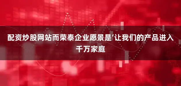 配资炒股网站而荣泰企业愿景是‘让我们的产品进入千万家庭