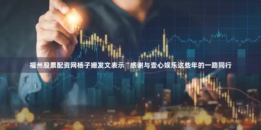福州股票配资网杨子姗发文表示“感谢与壹心娱乐这些年的一路同行