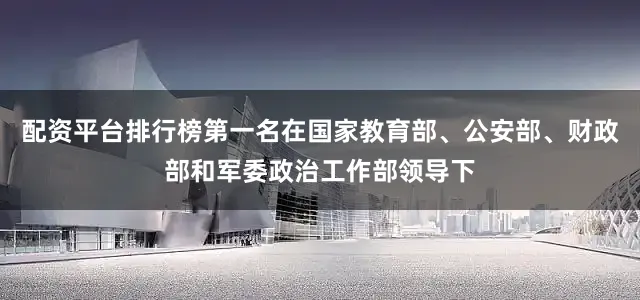 配资平台排行榜第一名在国家教育部、公安部、财政部和军委政治工作部领导下