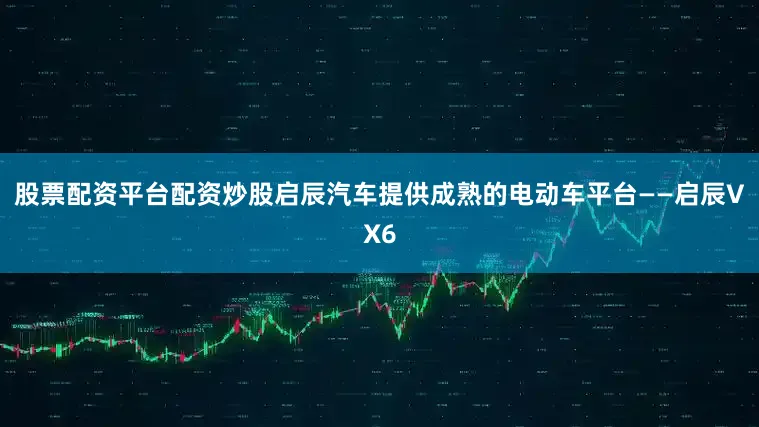 股票配资平台配资炒股启辰汽车提供成熟的电动车平台——启辰VX6