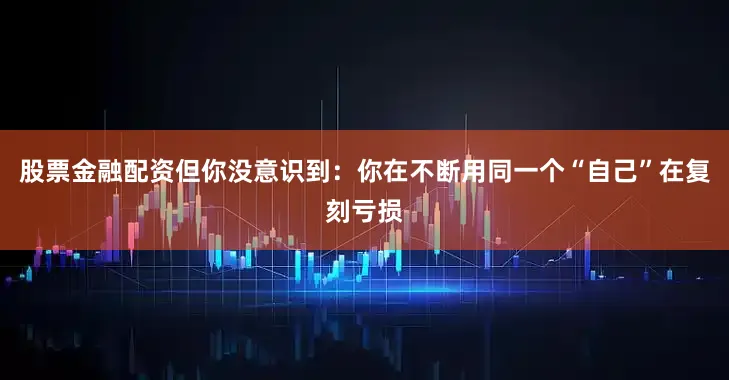 股票金融配资但你没意识到：你在不断用同一个“自己”在复刻亏损